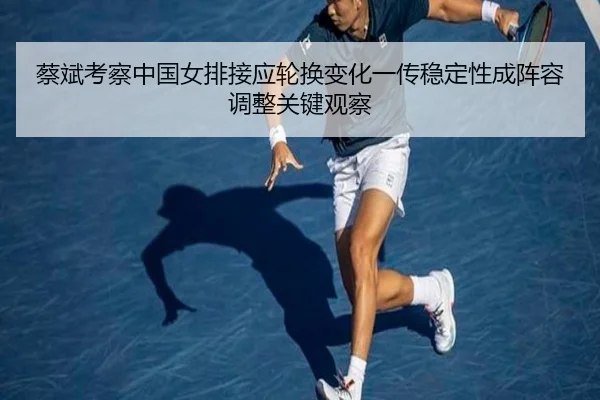 蔡斌考察中国女排接应轮换变化一传稳定性成阵容调整关键观察（FIFA World Cup2026）